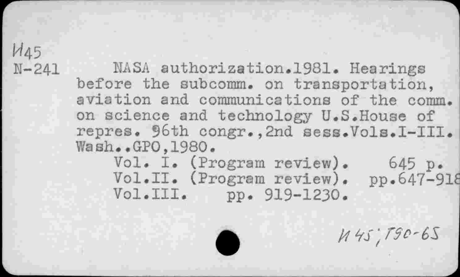 ﻿1^45
N-241
NASA authorization.1931. Hearings before the subcomm, on transportation, aviation and communications of the comm, on science and technology U.S.House of repres. 96th congr.,2nd sess.Vols.I-III. Wash..GPO,1980.
Vol. I. (Program review). 645 p.
Vol.II. (Program review). pp.647-91£ Vol.III. pp. 919-1230.
/7 rSV'CS